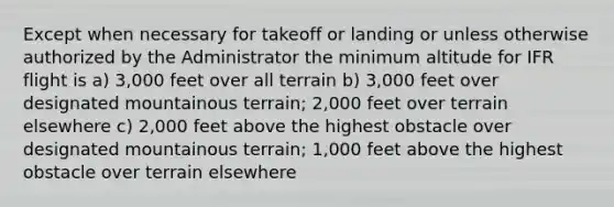 Except when necessary for takeoff or landing or unless otherwise authorized by the Administrator the minimum altitude for IFR flight is a) 3,000 feet over all terrain b) 3,000 feet over designated mountainous terrain; 2,000 feet over terrain elsewhere c) 2,000 feet above the highest obstacle over designated mountainous terrain; 1,000 feet above the highest obstacle over terrain elsewhere