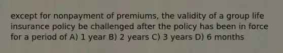 except for nonpayment of premiums, the validity of a group life insurance policy be challenged after the policy has been in force for a period of A) 1 year B) 2 years C) 3 years D) 6 months