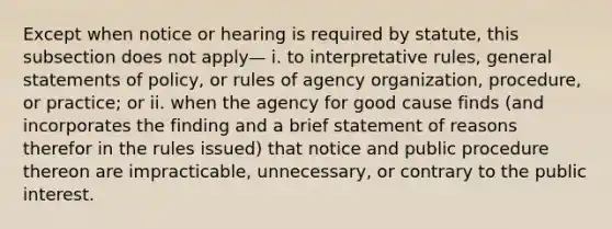 Except when notice or hearing is required by statute, this subsection does not apply— i. to interpretative rules, general statements of policy, or rules of agency organization, procedure, or practice; or ii. when the agency for good cause finds (and incorporates the finding and a brief statement of reasons therefor in the rules issued) that notice and public procedure thereon are impracticable, unnecessary, or contrary to the public interest.