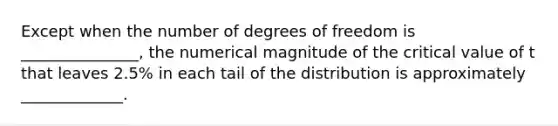 Except when the number of degrees of freedom is _______________, the numerical magnitude of the critical value of t that leaves 2.5% in each tail of the distribution is approximately _____________.