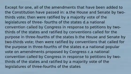 Except for one, all of the amendments that have been added to the Constitution have passed in: a.the House and Senate by two-thirds vote; then were ratified by a majority vote of the legislatures of three- fourths of the states d.a national convention called by Congress in response to petitions by two-thirds of the states and ratified by conventions called for the purpose in three-fourths of the states b.the House and Senate by two-thirds vote; then were ratified by conventions that called for the purpose in three-fourths of the states e.a national popular vote on amendments proposed by Congress c.a national convention called by Congress in response to petitions by two-thirds of the states and ratified by a majority vote of the legislatures of three-fourths of the states