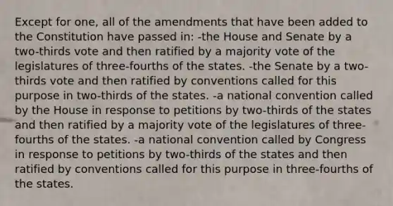 Except for one, all of the amendments that have been added to the Constitution have passed in: -the House and Senate by a two-thirds vote and then ratified by a majority vote of the legislatures of three-fourths of the states. -the Senate by a two-thirds vote and then ratified by conventions called for this purpose in two-thirds of the states. -a national convention called by the House in response to petitions by two-thirds of the states and then ratified by a majority vote of the legislatures of three-fourths of the states. -a national convention called by Congress in response to petitions by two-thirds of the states and then ratified by conventions called for this purpose in three-fourths of the states.