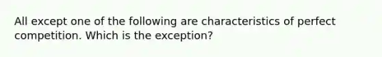 All except one of the following are characteristics of perfect competition. Which is the exception?