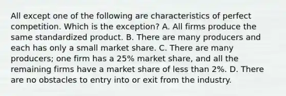 All except one of the following are characteristics of perfect competition. Which is the exception? A. All firms produce the same standardized product. B. There are many producers and each has only a small market share. C. There are many producers; one firm has a 25% market share, and all the remaining firms have a market share of less than 2%. D. There are no obstacles to entry into or exit from the industry.