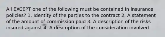 All EXCEPT one of the following must be contained in insurance policies? 1. Identity of the parties to the contract 2. A statement of the amount of commission paid 3. A description of the risks insured against 4. A description of the consideration involved