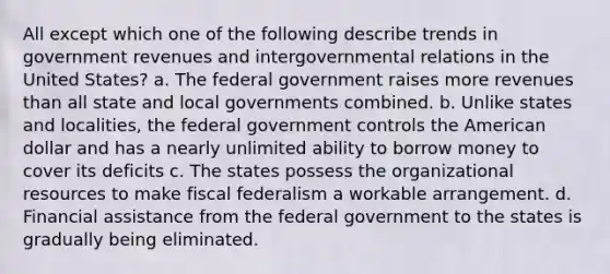 All except which one of the following describe trends in government revenues and intergovernmental relations in the United States? a. The federal government raises more revenues than all state and local governments combined. b. Unlike states and localities, the federal government controls the American dollar and has a nearly unlimited ability to borrow money to cover its deficits c. The states possess the organizational resources to make fiscal federalism a workable arrangement. d. Financial assistance from the federal government to the states is gradually being eliminated.