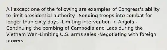 All except one of the following are examples of Congress's ability to limit presidential authority. -Sending troops into combat for longer than sixty days -Limiting intervention in Angola -Continuing the bombing of Cambodia and Laos during the Vietnam War -Limiting U.S. arms sales -Negotiating with foreign powers