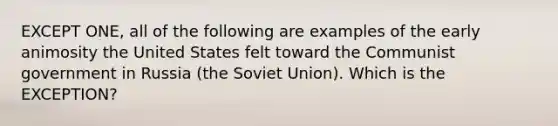 EXCEPT ONE, all of the following are examples of the early animosity the United States felt toward the Communist government in Russia (the Soviet Union). Which is the EXCEPTION?