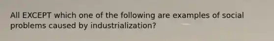 All EXCEPT which one of the following are examples of social problems caused by industrialization?