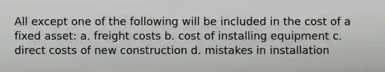 All except one of the following will be included in the cost of a fixed asset: a. freight costs b. cost of installing equipment c. direct costs of new construction d. mistakes in installation