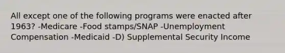 All except one of the following programs were enacted after 1963? -Medicare -Food stamps/SNAP -Unemployment Compensation -Medicaid -D) Supplemental Security Income