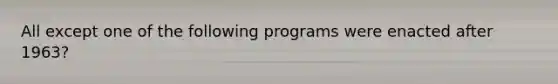 All except one of the following programs were enacted after 1963?