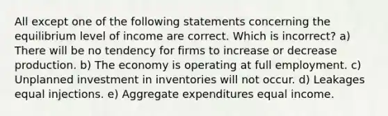 All except one of the following statements concerning the equilibrium level of income are correct. Which is incorrect? a) There will be no tendency for firms to increase or decrease production. b) The economy is operating at full employment. c) Unplanned investment in inventories will not occur. d) Leakages equal injections. e) Aggregate expenditures equal income.