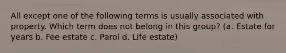 All except one of the following terms is usually associated with property. Which term does not belong in this group? (a. Estate for years b. Fee estate c. Parol d. Life estate)