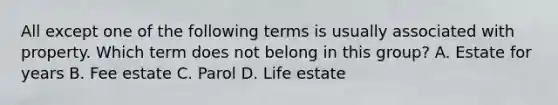 All except one of the following terms is usually associated with property. Which term does not belong in this group? A. Estate for years B. Fee estate C. Parol D. Life estate