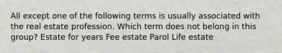 All except one of the following terms is usually associated with the real estate profession. Which term does not belong in this group? Estate for years Fee estate Parol Life estate