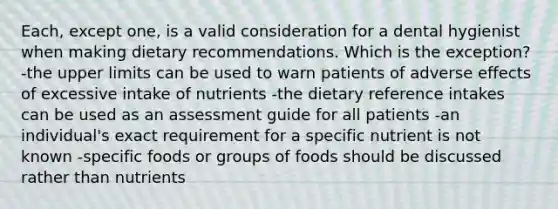 Each, except one, is a valid consideration for a dental hygienist when making dietary recommendations. Which is the exception? -the upper limits can be used to warn patients of adverse effects of excessive intake of nutrients -the dietary reference intakes can be used as an assessment guide for all patients -an individual's exact requirement for a specific nutrient is not known -specific foods or groups of foods should be discussed rather than nutrients