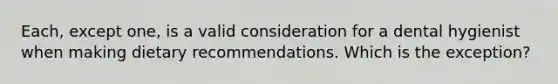 Each, except one, is a valid consideration for a dental hygienist when making dietary recommendations. Which is the exception?