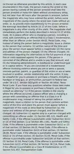 (a) Except as otherwise provided by this article, in each case enumerated in this Code, the person making the arrest or the person having custody of the person arrested shall take the person arrested or have him taken without unnecessary delay, but not later than 48 hours after the person is arrested, before the magistrate who may have ordered the arrest, before some magistrate of the county where the arrest was made without an order, or, to provide more expeditiously to the person arrested the warnings described by Article 15.17 of this Code, before a magistrate in any other county of this state. The magistrate shall immediately perform the duties described in Article 15.17 of this Code. (b) A peace officer who is charging a person, including a child, with committing an offense that is a Class C misdemeanor, other than an offense under Section 49.02, Penal Code, may, instead of taking the person before a magistrate, issue a citation to the person that contains: (1) written notice of the time and place the person must appear before a magistrate; (2) the name and address of the person charged; (3) the offense charged; (4) information regarding the alternatives to the full payment of any fine or costs assessed against the person, if the person is convicted of the offense and is unable to pay that amount; and (5) the following admonishment, in boldfaced or underlined type or in capital letters: "If you are convicted of a misdemeanor offense involving violence where you are or were a spouse, intimate partner, parent, or guardian of the victim or are or were involved in another, similar relationship with the victim, it may be unlawful for you to possess or purchase a firearm, including a handgun or long gun, or ammunition, pursuant to federal law under 18 U.S.C. Section 922(g)(9) or Section 46.04(b), Texas Penal Code. If you have any questions whether these laws make it illegal for you to possess or purchase a firearm, you should consult an attorney." (c) If the person resides in the county where the offense occurred, a peace officer who is charging a person with committing an offense that is a Class A or B misdemeanor may, instead of taking the person before a magistrate, issue a citation to the person that contains written notice of the time and place the person must appear before a magistrate of this state as described by Subsection (a), the name and address of the person charged, and the offense charged. (d) Subsection (c) applies only to a person charged with committing an offense under: (1) Section 481.121, Health and Safety Code, if the offense is punishable under Subsection (b)(1) or (2) of that section; (1-a) Section 481.1161, Health and Safety Code, if the offense is punishable under Subsection (b)(1) or (2) of that section; (2) Section 28.03, Penal Code, if the offense is punishable under Subsection (b)(2) of that section; (3) Section 28.08, Penal Code, if the offense is punishable under Subsection (b)(2) or (3) of that section; (4) Section 31.03, Penal Code, if the offense is punishable under Subsection (e)(2)(A) of that section; (5) Section 31.04, Penal Code, if the offense is punishable under Subsection (e)(2) of that section; (6) Section 38.114, Penal Code, if the offense is punishable as a Class B misdemeanor; or (7) Section 521.457, Transportation Code.