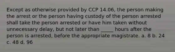 Except as otherwise provided by CCP 14.06, the person making the arrest or the person having custody of the person arrested shall take the person arrested or have him taken without unnecessary delay, but not later than _____ hours after the person is arrested, before the appropriate magistrate. a. 8 b. 24 c. 48 d. 96