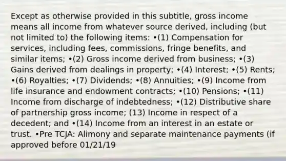 Except as otherwise provided in this subtitle, gross income means all income from whatever source derived, including (but not limited to) the following items: •(1) Compensation for services, including fees, commissions, fringe benefits, and similar items; •(2) Gross income derived from business; •(3) Gains derived from dealings in property; •(4) Interest; •(5) Rents; •(6) Royalties; •(7) Dividends; •(8) Annuities; •(9) Income from life insurance and endowment contracts; •(10) Pensions; •(11) Income from discharge of indebtedness; •(12) Distributive share of partnership gross income; (13) Income in respect of a decedent; and •(14) Income from an interest in an estate or trust. •Pre TCJA: Alimony and separate maintenance payments (if approved before 01/21/19