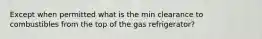 Except when permitted what is the min clearance to combustibles from the top of the gas refrigerator?