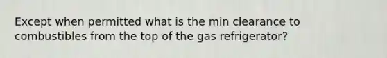 Except when permitted what is the min clearance to combustibles from the top of the gas refrigerator?