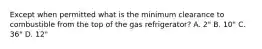 Except when permitted what is the minimum clearance to combustible from the top of the gas refrigerator? A. 2" B. 10" C. 36" D. 12"