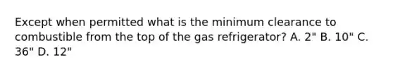 Except when permitted what is the minimum clearance to combustible from the top of the gas refrigerator? A. 2" B. 10" C. 36" D. 12"