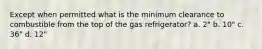 Except when permitted what is the minimum clearance to combustible from the top of the gas refrigerator? a. 2" b. 10" c. 36" d. 12"