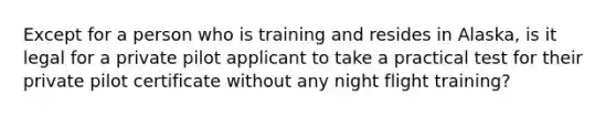 Except for a person who is training and resides in Alaska, is it legal for a private pilot applicant to take a practical test for their private pilot certificate without any night flight training?