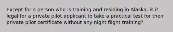 Except for a person who is training and residing in Alaska, is it legal for a private pilot applicant to take a practical test for their private pilot certificate without any night flight training?