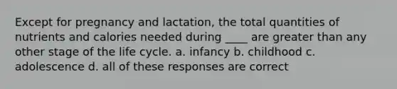 Except for pregnancy and lactation, the total quantities of nutrients and calories needed during ____ are <a href='https://www.questionai.com/knowledge/ktgHnBD4o3-greater-than' class='anchor-knowledge'>greater than</a> any other stage of the life cycle. a. infancy b. childhood c. adolescence d. all of these responses are correct