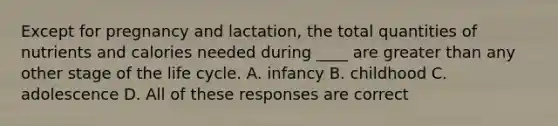 Except for pregnancy and lactation, the total quantities of nutrients and calories needed during ____ are greater than any other stage of the life cycle. A. infancy B. childhood C. adolescence D. All of these responses are correct