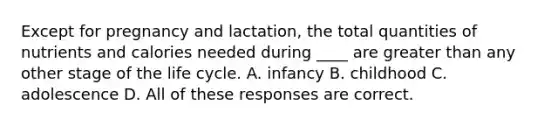 Except for pregnancy and lactation, the total quantities of nutrients and calories needed during ____ are greater than any other stage of the life cycle. A. infancy B. childhood C. adolescence D. All of these responses are correct.