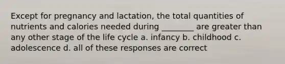 Except for pregnancy and lactation, the total quantities of nutrients and calories needed during ________ are greater than any other stage of the life cycle a. infancy b. childhood c. adolescence d. all of these responses are correct