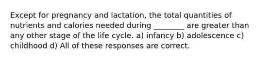 Except for pregnancy and lactation, the total quantities of nutrients and calories needed during ________ are greater than any other stage of the life cycle. a) infancy b) adolescence c) childhood d) All of these responses are correct.