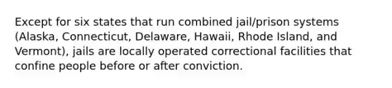 Except for six states that run combined jail/prison systems (Alaska, Connecticut, Delaware, Hawaii, Rhode Island, and Vermont), jails are locally operated correctional facilities that confine people before or after conviction.