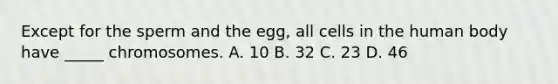 Except for the sperm and the egg, all cells in the human body have _____ chromosomes. A. 10 B. 32 C. 23 D. 46