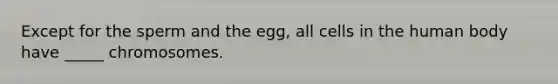 Except for the sperm and the egg, all cells in the human body have _____ chromosomes.