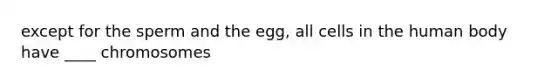 except for the sperm and the egg, all cells in the human body have ____ chromosomes