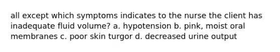 all except which symptoms indicates to the nurse the client has inadequate fluid volume? a. hypotension b. pink, moist oral membranes c. poor skin turgor d. decreased urine output