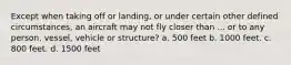 Except when taking off or landing, or under certain other defined circumstances, an aircraft may not fly closer than ... or to any person, vessel, vehicle or structure? a. 500 feet b. 1000 feet. c. 800 feet. d. 1500 feet