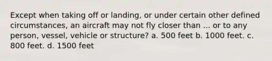 Except when taking off or landing, or under certain other defined circumstances, an aircraft may not fly closer than ... or to any person, vessel, vehicle or structure? a. 500 feet b. 1000 feet. c. 800 feet. d. 1500 feet