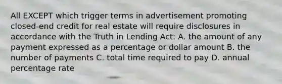 All EXCEPT which trigger terms in advertisement promoting closed-end credit for real estate will require disclosures in accordance with the Truth in Lending Act: A. the amount of any payment expressed as a percentage or dollar amount B. the number of payments C. total time required to pay D. annual percentage rate