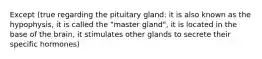 Except (true regarding the pituitary gland: it is also known as the hypophysis, it is called the "master gland", it is located in the base of the brain, it stimulates other glands to secrete their specific hormones)