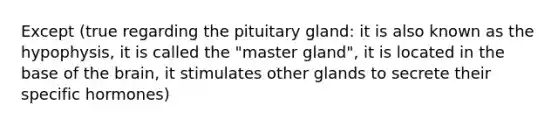 Except (true regarding the pituitary gland: it is also known as the hypophysis, it is called the "master gland", it is located in the base of the brain, it stimulates other glands to secrete their specific hormones)