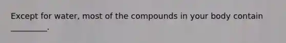 Except for water, most of the compounds in your body contain _________.