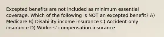 Excepted benefits are not included as minimum essential coverage. Which of the following is NOT an excepted benefit? A) Medicare B) Disability income insurance C) Accident-only insurance D) Workers' compensation insurance