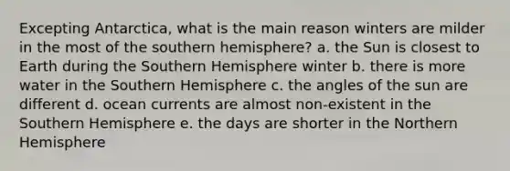 Excepting Antarctica, what is the main reason winters are milder in the most of the southern hemisphere? a. the Sun is closest to Earth during the Southern Hemisphere winter b. there is more water in the Southern Hemisphere c. the angles of the sun are different d. ocean currents are almost non-existent in the Southern Hemisphere e. the days are shorter in the Northern Hemisphere